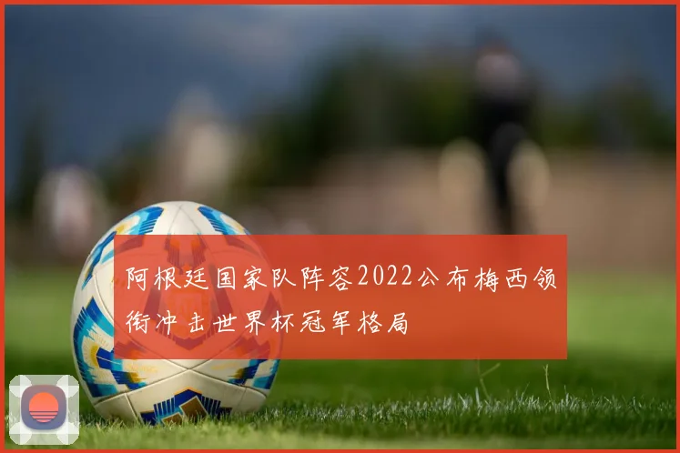 阿根廷国家队阵容2022公布梅西领衔冲击世界杯冠军格局