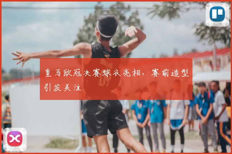 皇马欧冠决赛球衣亮相,赛前造型引发关注