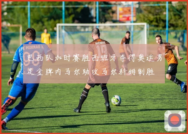 巴西队加时赛胜西班牙夺得奥运男足金牌内马尔助攻马尔科姆制胜