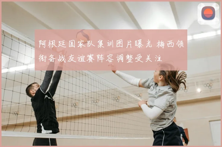 阿根廷国家队集训图片曝光 梅西领衔备战友谊赛阵容调整受关注