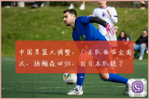 中国男篮大调整,广东队面临全淘汰,杨瀚森回归,打日本队稳了