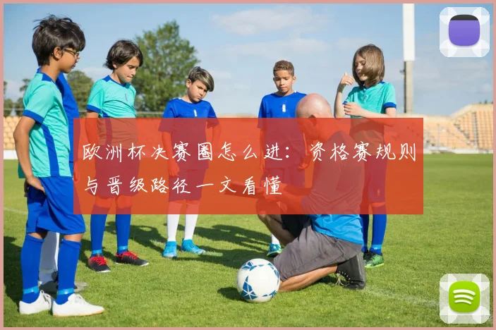 欧洲杯决赛圈怎么进:资格赛规则与晋级路径一文看懂
