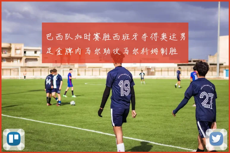 巴西队加时赛胜西班牙夺得奥运男足金牌内马尔助攻马尔科姆制胜