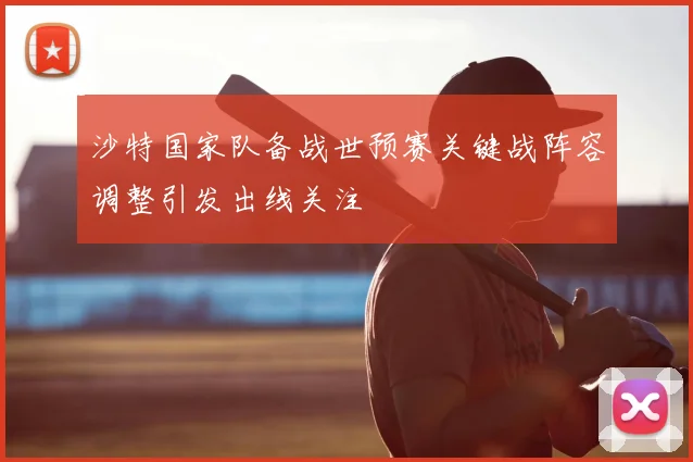 沙特国家队备战世预赛关键战阵容调整引发出线关注