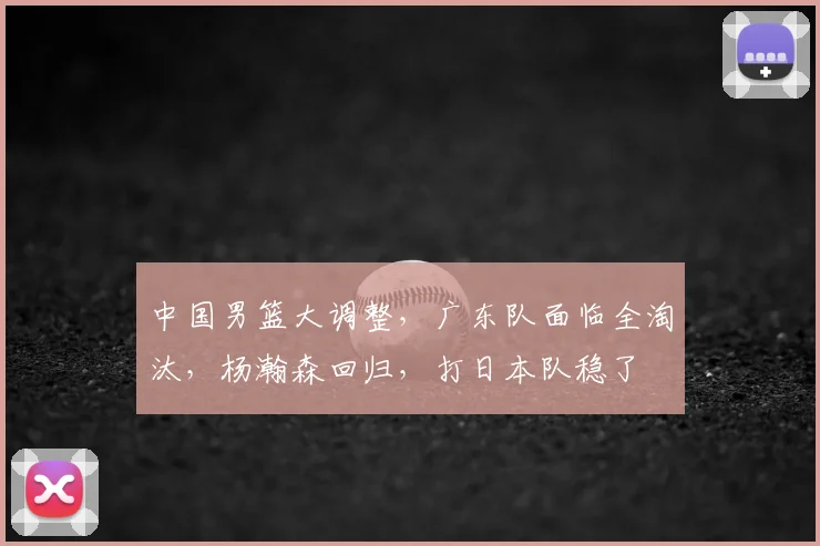 中国男篮大调整，广东队面临全淘汰，杨瀚森回归，打日本队稳了