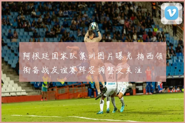 阿根廷国家队集训图片曝光 梅西领衔备战友谊赛阵容调整受关注