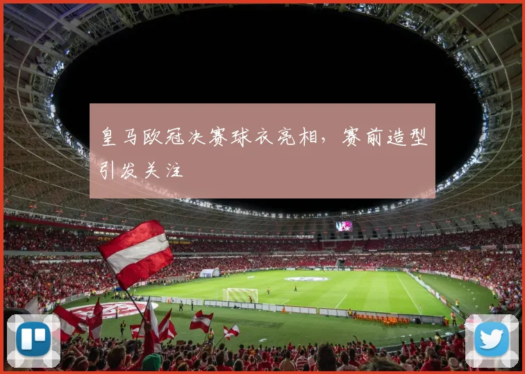 皇马欧冠决赛球衣亮相,赛前造型引发关注