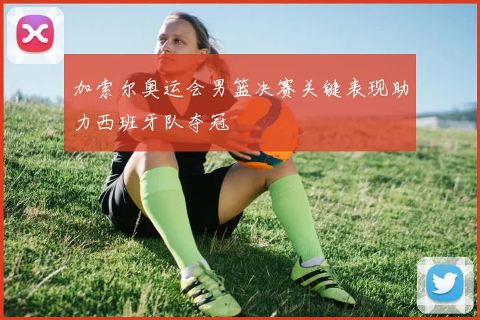 加索尔奥运会男篮决赛关键表现助力西班牙队夺冠