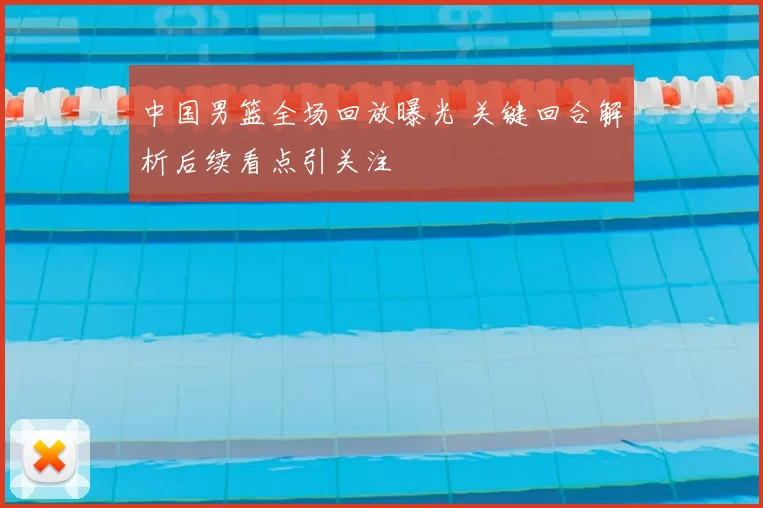 中国男篮全场回放曝光 关键回合解析后续看点引关注