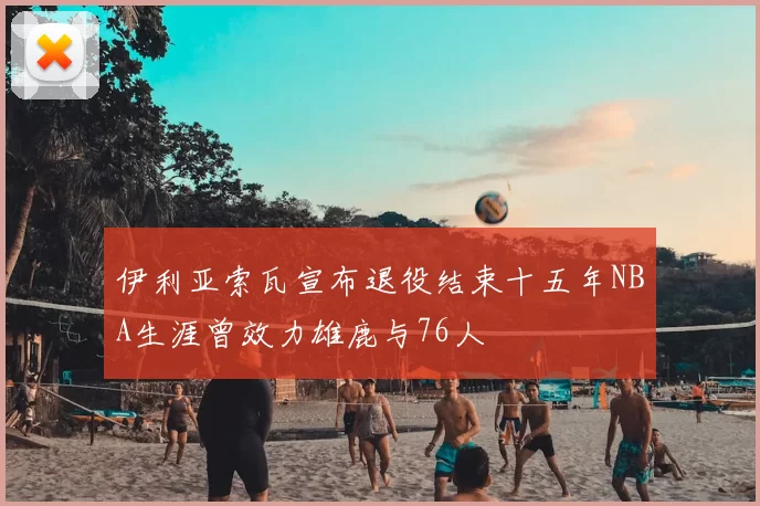 伊利亚索瓦宣布退役结束十五年NBA生涯曾效力雄鹿与76人