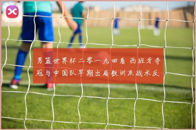 男篮世界杯二零一九回看 西班牙夺冠与中国队早期出局教训及战术反思