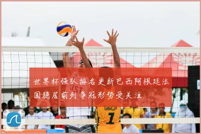 世界杯强队排名更新巴西阿根廷法国稳居前列争冠形势受关注