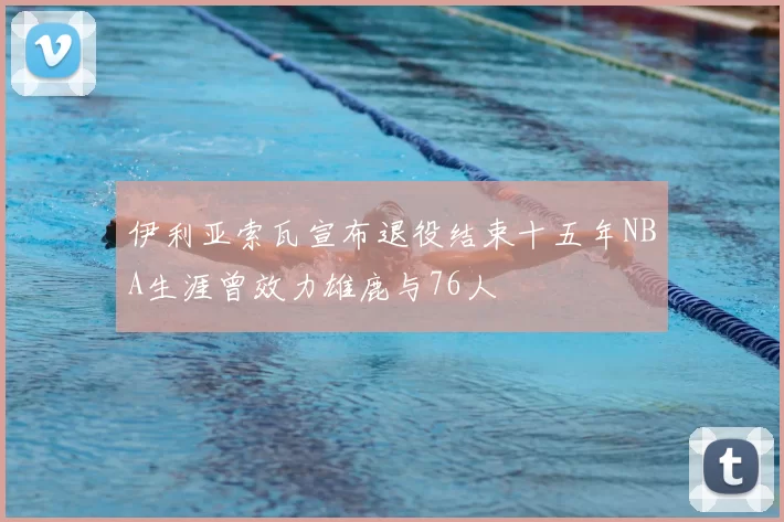 伊利亚索瓦宣布退役结束十五年NBA生涯曾效力雄鹿与76人