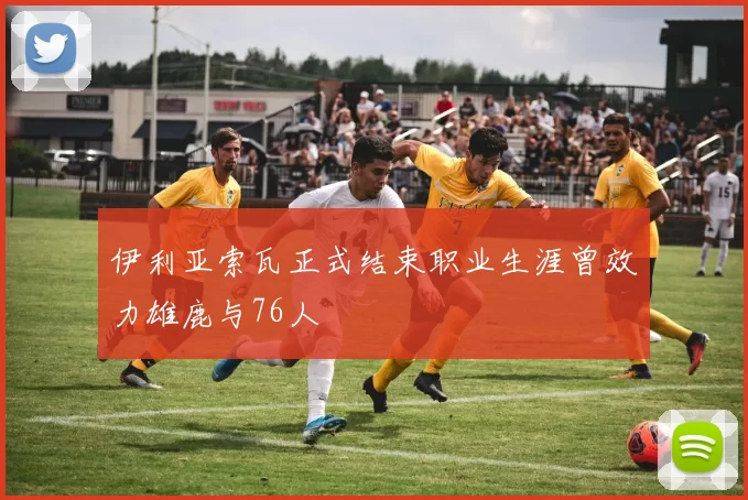 伊利亚索瓦正式结束职业生涯曾效力雄鹿与76人