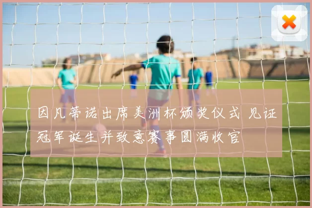 因凡蒂诺出席美洲杯颁奖仪式 见证冠军诞生并致意赛事圆满收官