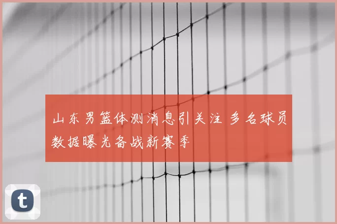 山东男篮体测消息引关注 多名球员数据曝光备战新赛季