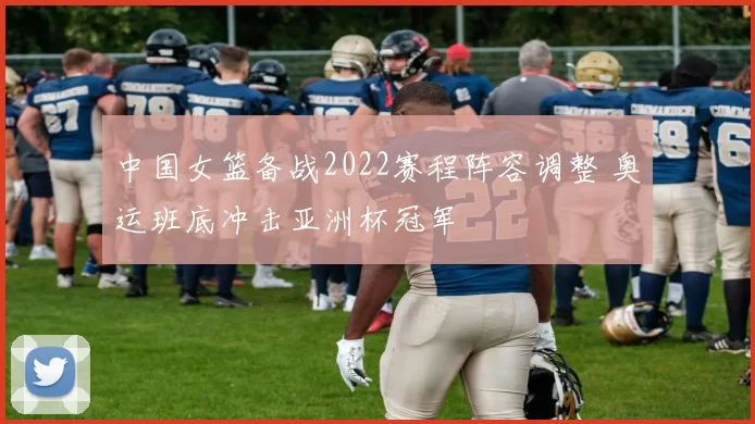 中国女篮备战2022赛程阵容调整 奥运班底冲击亚洲杯冠军