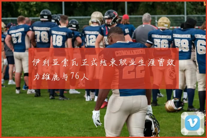 伊利亚索瓦正式结束职业生涯曾效力雄鹿与76人