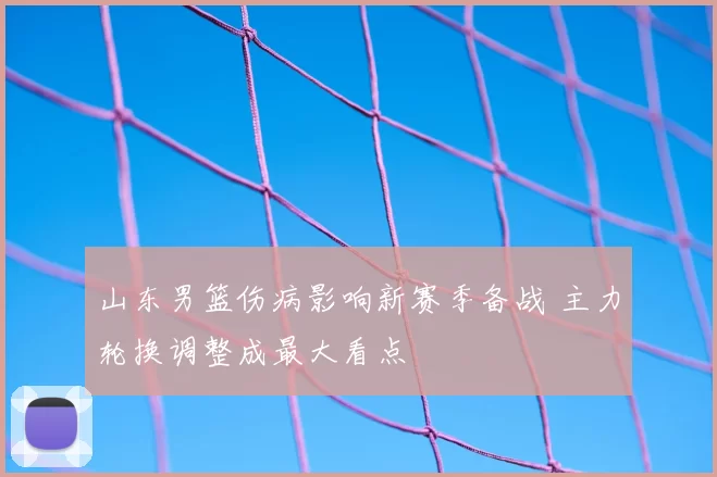 山东男篮伤病影响新赛季备战 主力轮换调整成最大看点