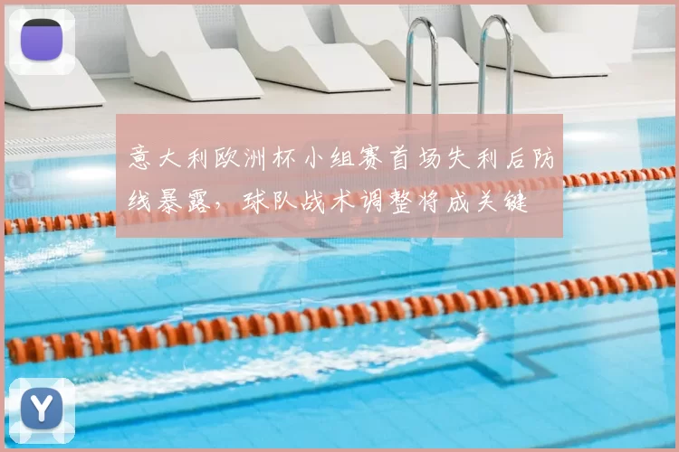 意大利欧洲杯小组赛首场失利后防线暴露,球队战术调整将成关键