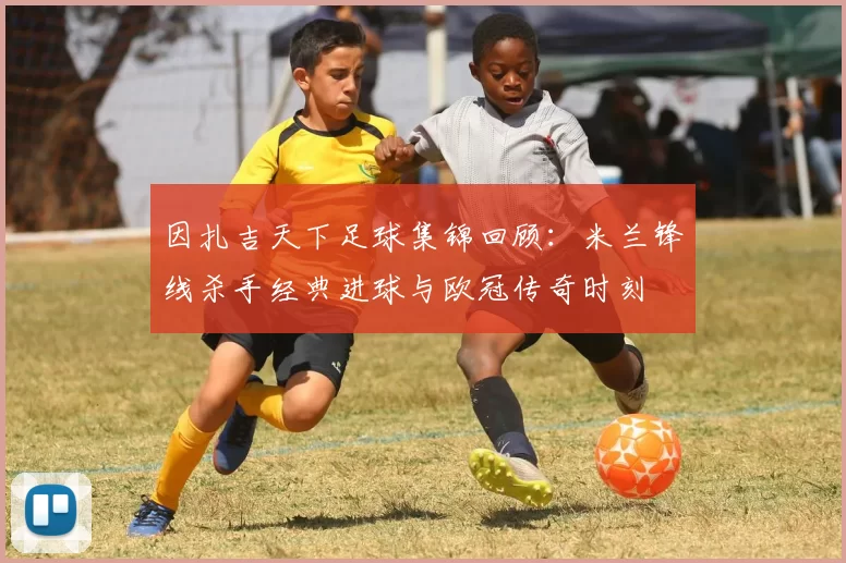 因扎吉天下足球集锦回顾：米兰锋线杀手经典进球与欧冠传奇时刻