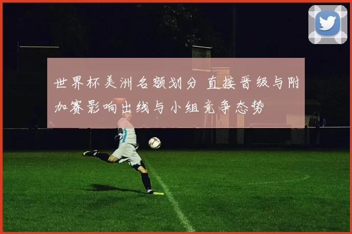 世界杯美洲名额划分 直接晋级与附加赛影响出线与小组竞争态势