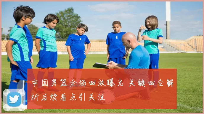 中国男篮全场回放曝光 关键回合解析后续看点引关注