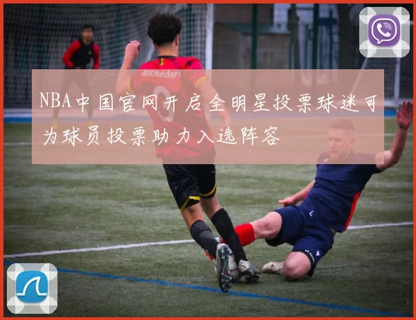 NBA中国官网开启全明星投票球迷可为球员投票助力入选阵容