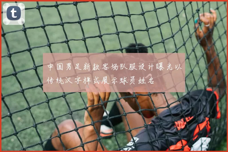 中国男足新款客场队服设计曝光以传统汉字样式展示球员姓名