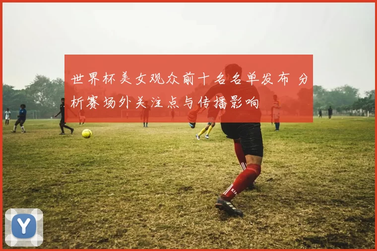 世界杯美女观众前十名名单发布 分析赛场外关注点与传播影响