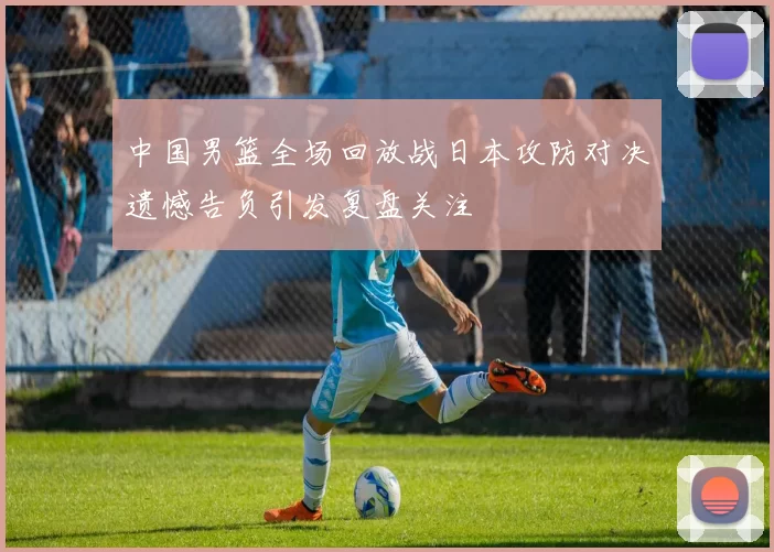 中国男篮全场回放战日本攻防对决遗憾告负引发复盘关注