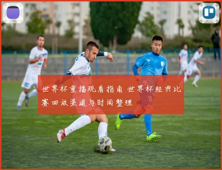 世界杯重播观看指南 世界杯经典比赛回放渠道与时间整理