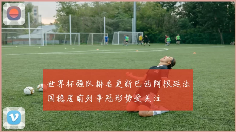 世界杯强队排名更新巴西阿根廷法国稳居前列争冠形势受关注