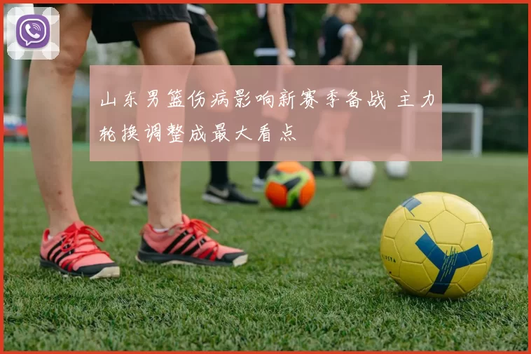 山东男篮伤病影响新赛季备战 主力轮换调整成最大看点