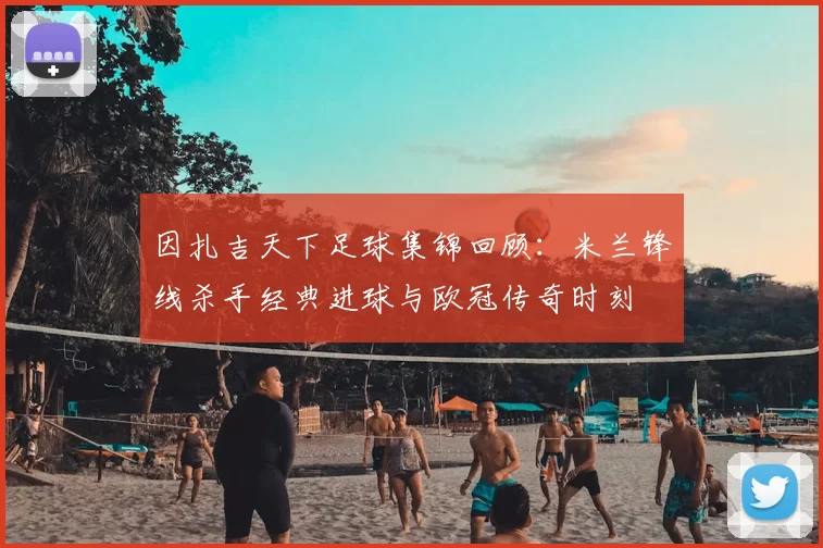 因扎吉天下足球集锦回顾：米兰锋线杀手经典进球与欧冠传奇时刻