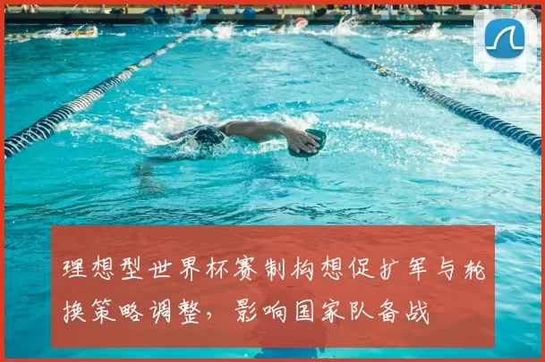理想型世界杯赛制构想促扩军与轮换策略调整，影响国家队备战