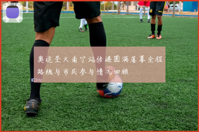 奥运圣火南宁站传递圆满落幕全程路线与市民参与情况回顾