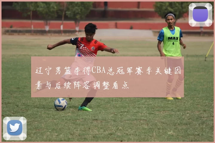 辽宁男篮夺得CBA总冠军赛季关键因素与后续阵容调整看点